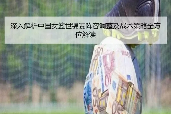 深入解析中国女篮世锦赛阵容调整及战术策略全方位解读